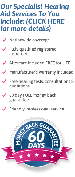 Our specialist services include: nationwide coverage; fully qwualified registered dispensers; aftercare included free for life; manufacturer's warranty included; free hearing tests, consultations and quotations; 60 day full money back guarentee; friendly, proefessional advice